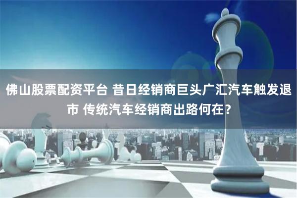 佛山股票配资平台 昔日经销商巨头广汇汽车触发退市 传统汽车经销商出路何在？