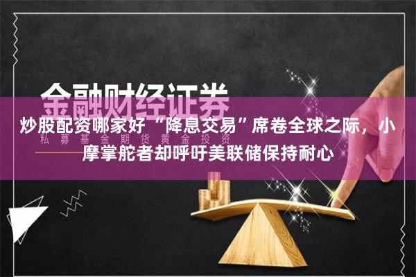 炒股配资哪家好 “降息交易”席卷全球之际，小摩掌舵者却呼吁美联储保持耐心