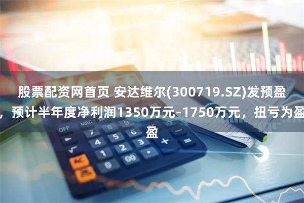 股票配资网首页 安达维尔(300719.SZ)发预盈，预计半年度净利润1350万元–1750万元，扭亏为盈