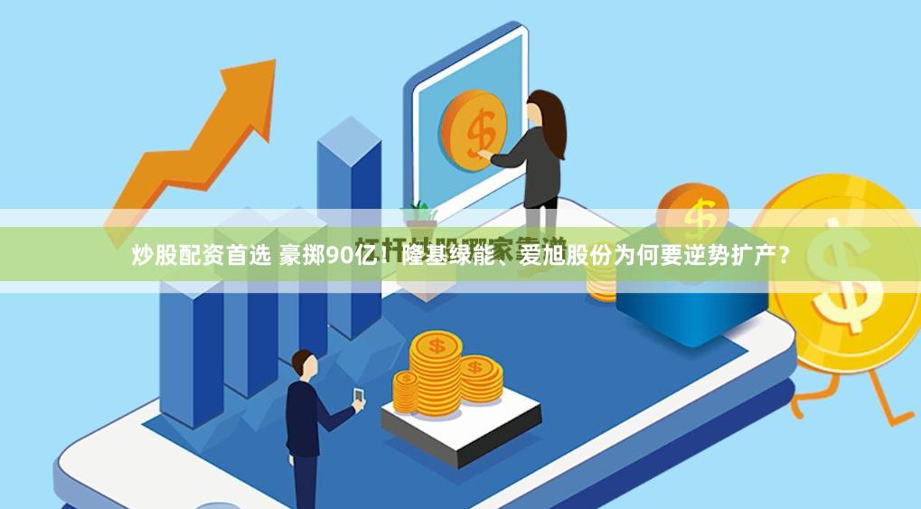 炒股配资首选 豪掷90亿！隆基绿能、爱旭股份为何要逆势扩产？