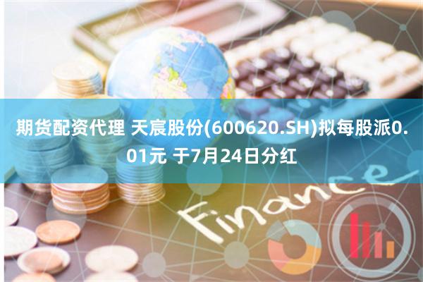 期货配资代理 天宸股份(600620.SH)拟每股派0.01元 于7月24日分红