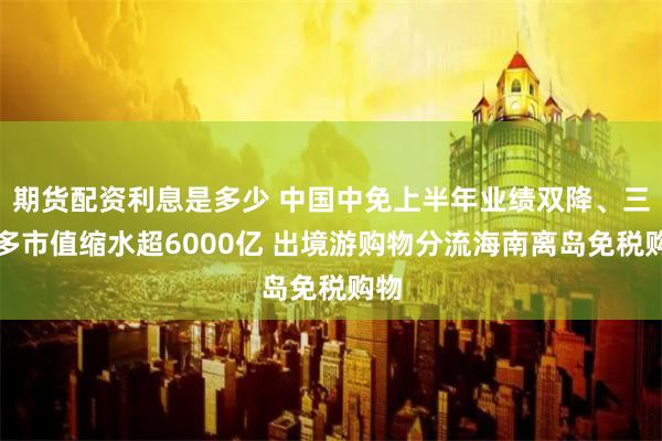 期货配资利息是多少 中国中免上半年业绩双降、三年多市值缩水超6000亿 出境游购物分流海南离岛免税购物