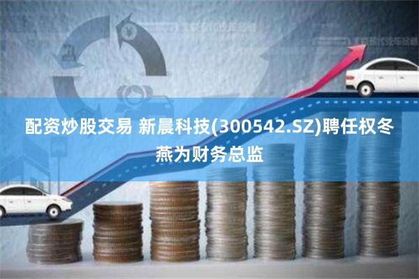 配资炒股交易 新晨科技(300542.SZ)聘任权冬燕为财务总监