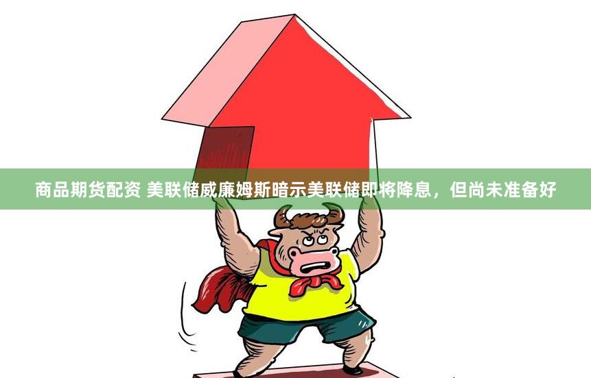 商品期货配资 美联储威廉姆斯暗示美联储即将降息，但尚未准备好