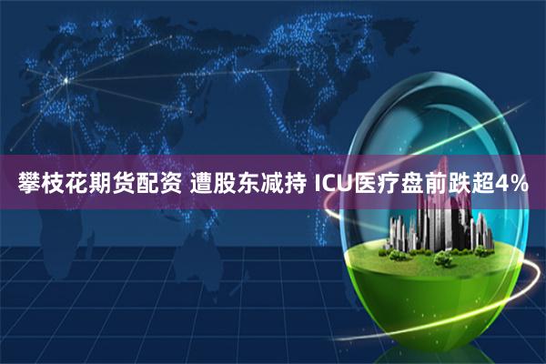 攀枝花期货配资 遭股东减持 ICU医疗盘前跌超4%