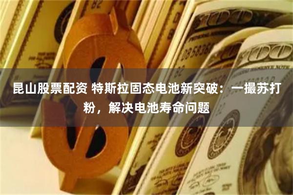 昆山股票配资 特斯拉固态电池新突破：一撮苏打粉，解决电池寿命问题