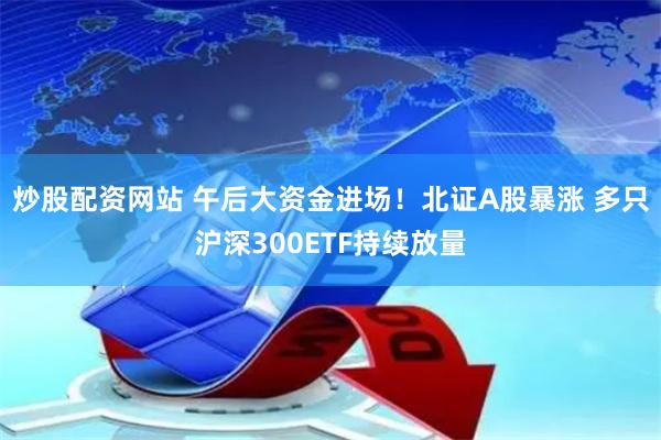 炒股配资网站 午后大资金进场！北证A股暴涨 多只沪深300ETF持续放量