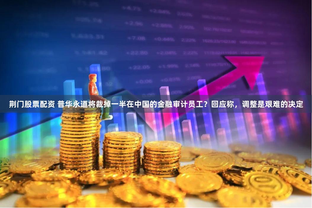 荆门股票配资 普华永道将裁掉一半在中国的金融审计员工？回应称，调整是艰难的决定