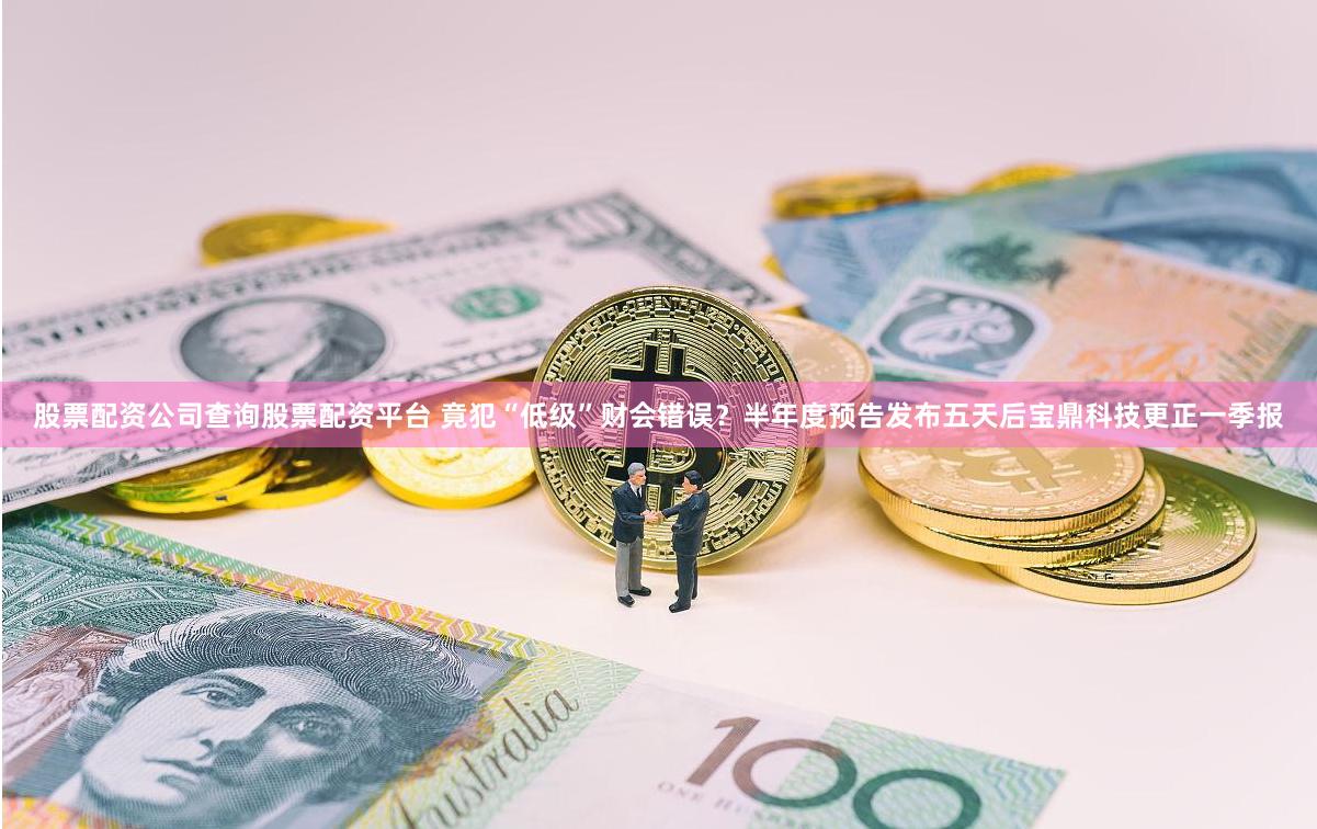 股票配资公司查询股票配资平台 竟犯“低级”财会错误？半年度预告发布五天后宝鼎科技更正一季报