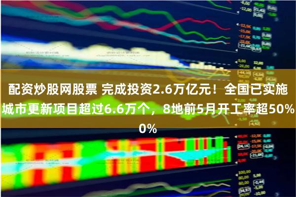 配资炒股网股票 完成投资2.6万亿元！全国已实施城市更新项目超过6.6万个，8地前5月开工率超50%