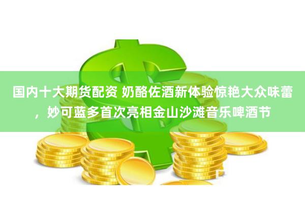 国内十大期货配资 奶酪佐酒新体验惊艳大众味蕾，妙可蓝多首次亮相金山沙滩音乐啤酒节