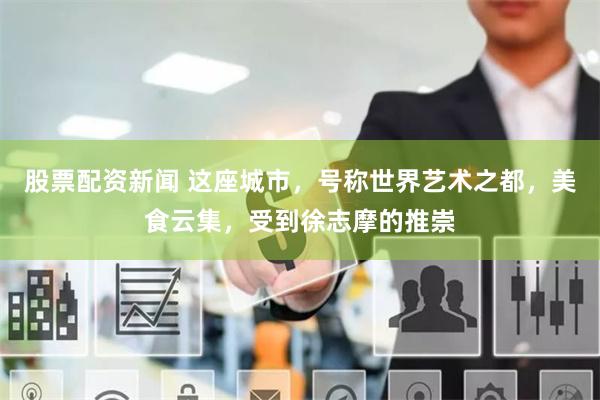 股票配资新闻 这座城市，号称世界艺术之都，美食云集，受到徐志摩的推崇