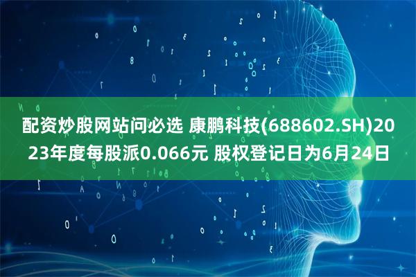 配资炒股网站问必选 康鹏科技(688602.SH)2023年度每股派0.066元 股权登记日为6月24日