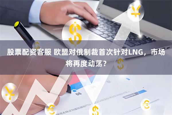 股票配资客服 欧盟对俄制裁首次针对LNG，市场将再度动荡？