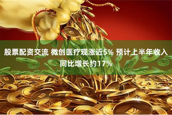 股票配资交流 微创医疗现涨近5% 预计上半年收入同比增长约17%