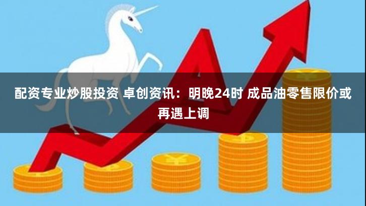 配资专业炒股投资 卓创资讯：明晚24时 成品油零售限价或再遇上调