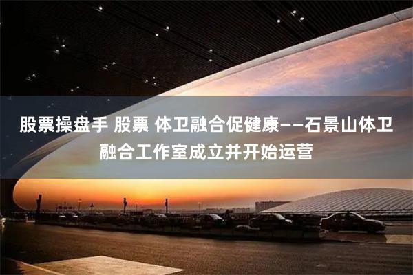 股票操盘手 股票 体卫融合促健康——石景山体卫融合工作室成立并开始运营