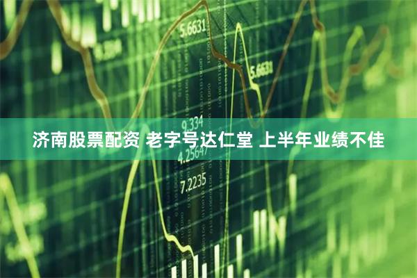 济南股票配资 老字号达仁堂 上半年业绩不佳