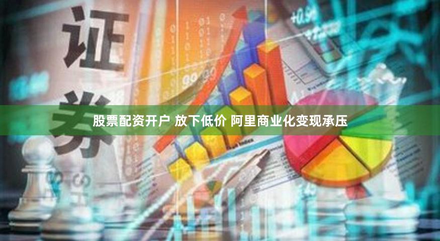 股票配资开户 放下低价 阿里商业化变现承压