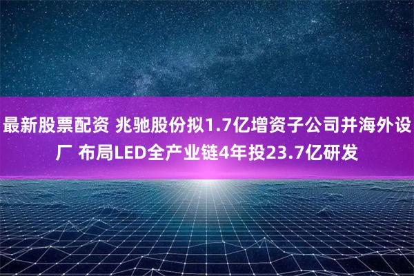 最新股票配资 兆驰股份拟1.7亿增资子公司并海外设厂 布局LED全产业链4年投23.7亿研发