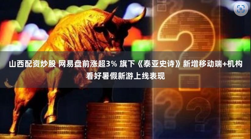 山西配资炒股 网易盘前涨超3% 旗下《泰亚史诗》新增移动端+机构看好暑假新游上线表现