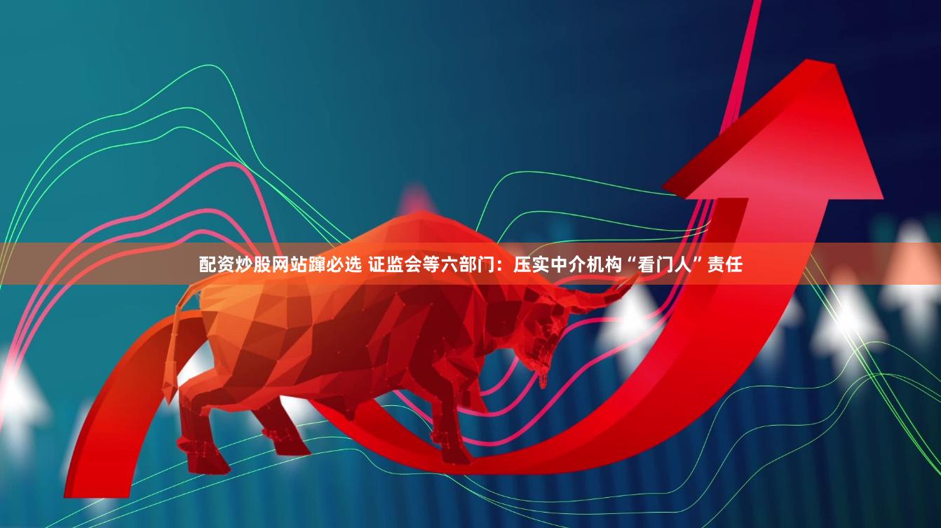 配资炒股网站蹿必选 证监会等六部门：压实中介机构“看门人”责任