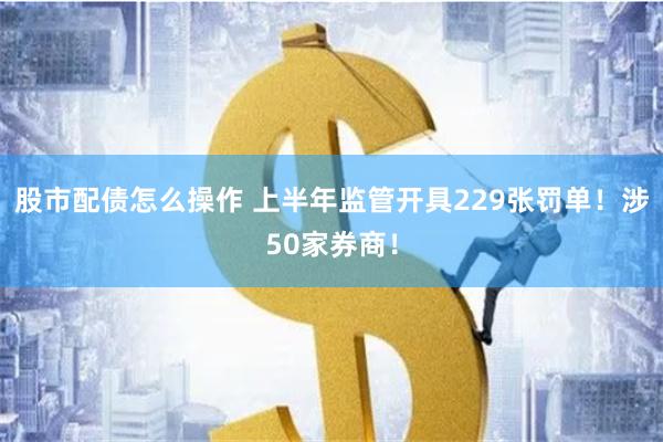 股市配债怎么操作 上半年监管开具229张罚单！涉50家券商！
