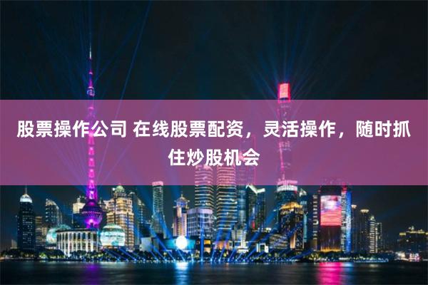 股票操作公司 在线股票配资，灵活操作，随时抓住炒股机会