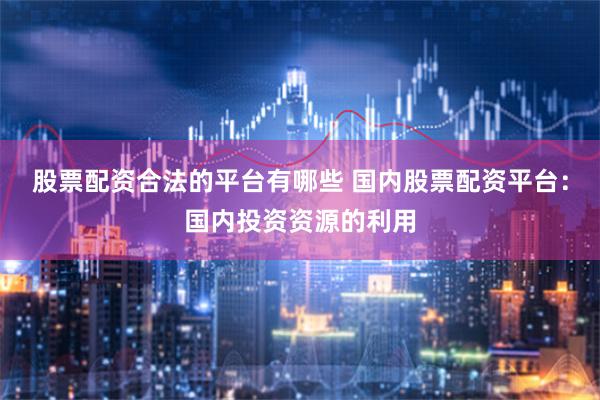 股票配资合法的平台有哪些 国内股票配资平台：国内投资资源的利用