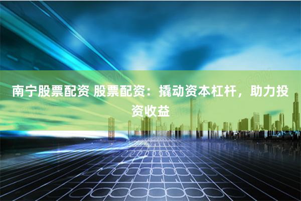 南宁股票配资 股票配资：撬动资本杠杆，助力投资收益