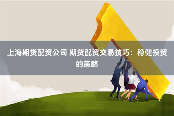 上海期货配资公司 期货配资交易技巧：稳健投资的策略