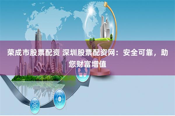 荣成市股票配资 深圳股票配资网：安全可靠，助您财富增值