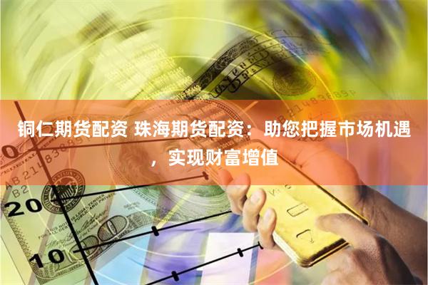 铜仁期货配资 珠海期货配资：助您把握市场机遇，实现财富增值