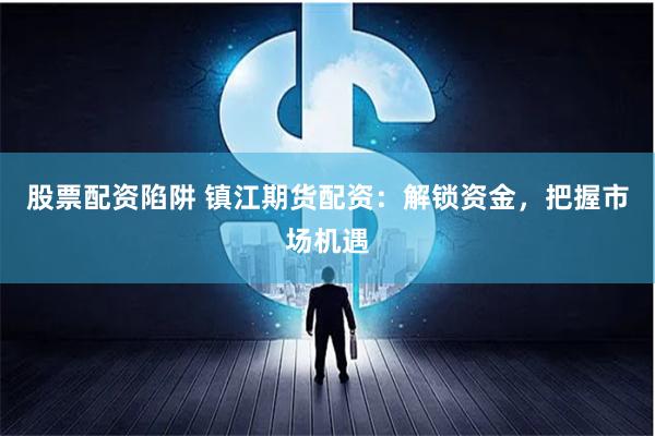 股票配资陷阱 镇江期货配资：解锁资金，把握市场机遇
