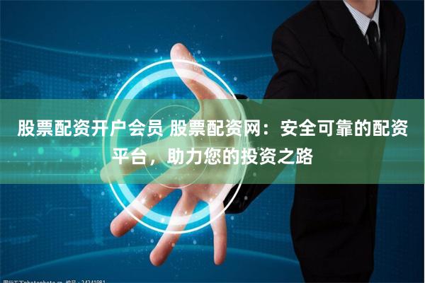 股票配资开户会员 股票配资网：安全可靠的配资平台，助力您的投资之路