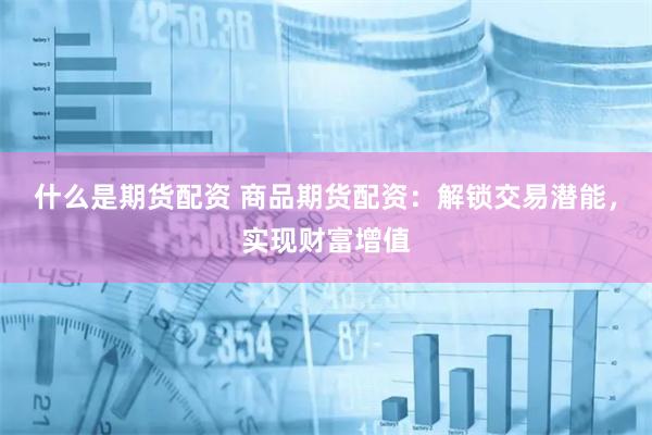 什么是期货配资 商品期货配资：解锁交易潜能，实现财富增值