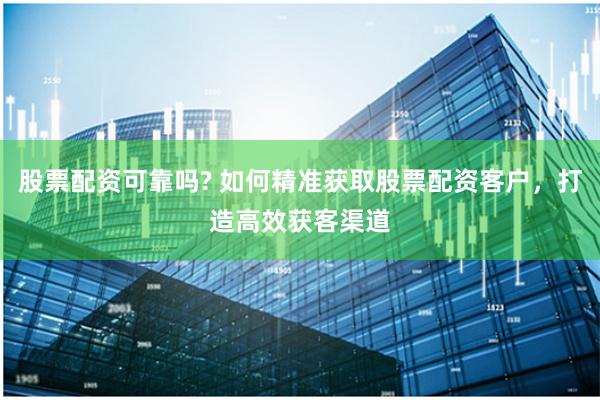 股票配资可靠吗? 如何精准获取股票配资客户，打造高效获客渠道