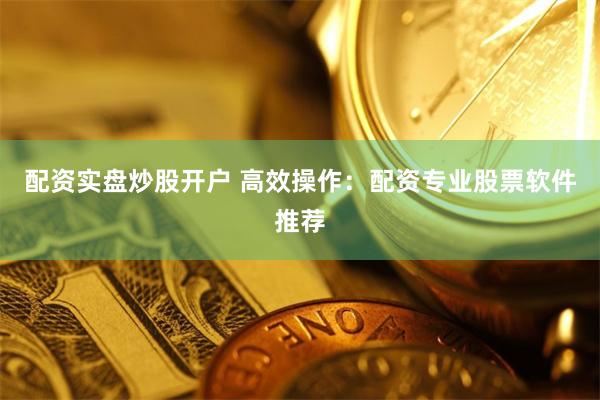 配资实盘炒股开户 高效操作：配资专业股票软件推荐