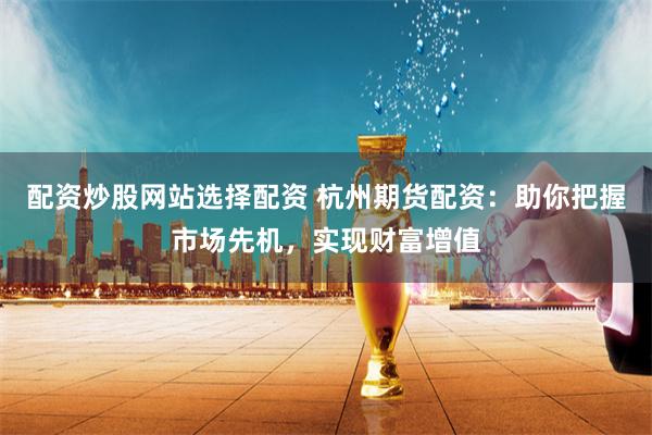 配资炒股网站选择配资 杭州期货配资：助你把握市场先机，实现财富增值