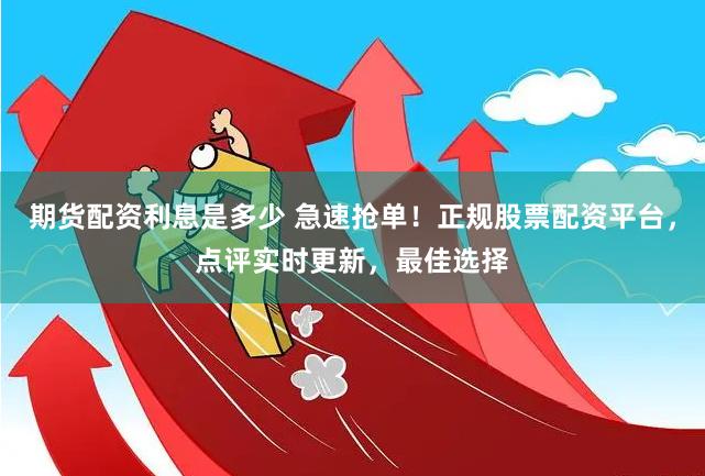 期货配资利息是多少 急速抢单！正规股票配资平台，点评实时更新，最佳选择