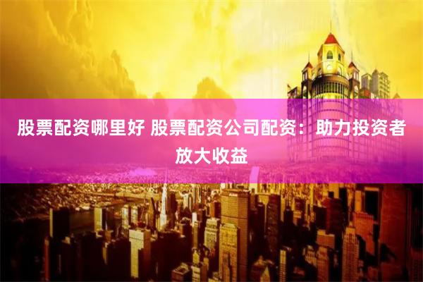 股票配资哪里好 股票配资公司配资：助力投资者放大收益