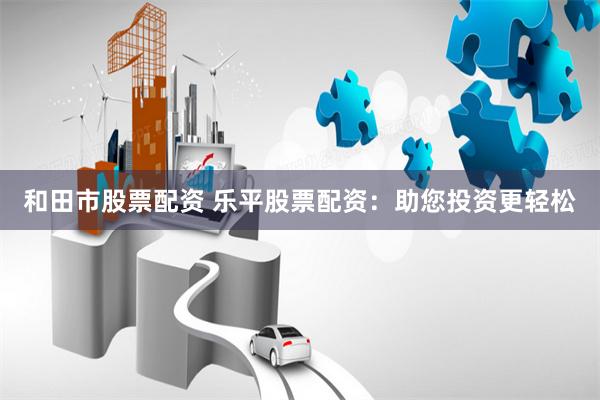 和田市股票配资 乐平股票配资：助您投资更轻松