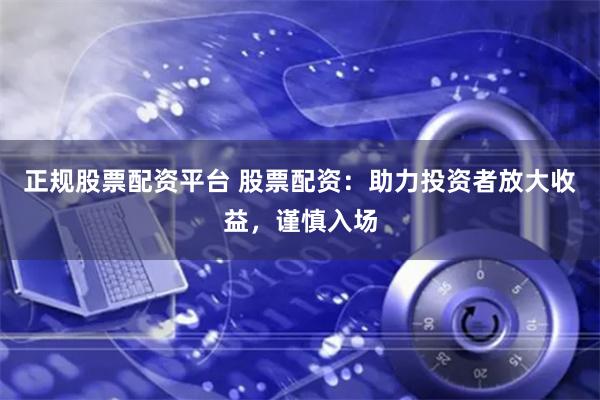 正规股票配资平台 股票配资：助力投资者放大收益，谨慎入场