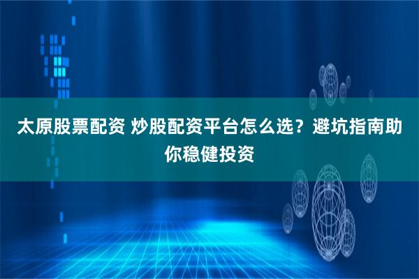 太原股票配资 炒股配资平台怎么选？避坑指南助你稳健投资