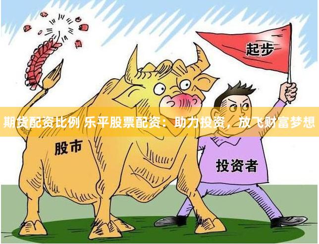 期货配资比例 乐平股票配资：助力投资，放飞财富梦想