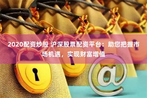 2020配资炒股 沪深股票配资平台：助您把握市场机遇，实现财富增值