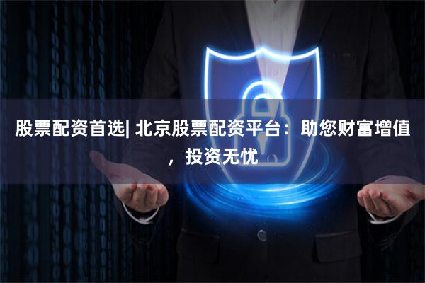 股票配资首选| 北京股票配资平台：助您财富增值，投资无忧