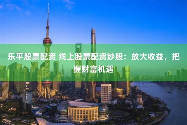 乐平股票配资 线上股票配资炒股：放大收益，把握财富机遇