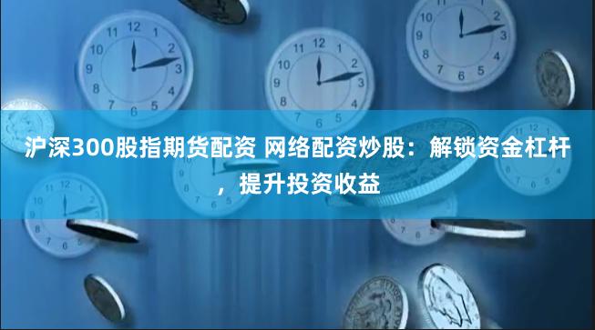 沪深300股指期货配资 网络配资炒股：解锁资金杠杆，提升投资收益