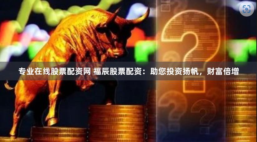 专业在线股票配资网 福辰股票配资：助您投资扬帆，财富倍增